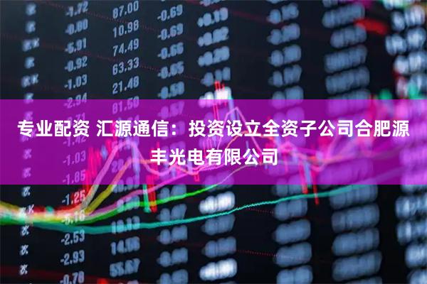 专业配资 汇源通信：投资设立全资子公司合肥源丰光电有限公司