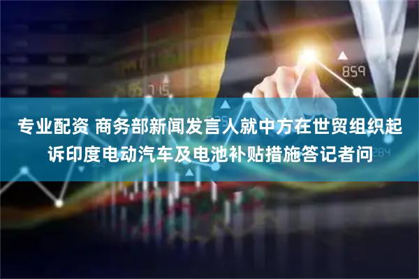 专业配资 商务部新闻发言人就中方在世贸组织起诉印度电动汽车及电池补贴措施答记者问