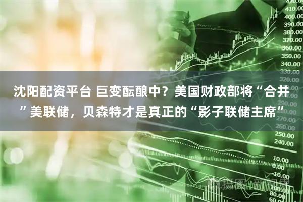 沈阳配资平台 巨变酝酿中？美国财政部将“合并”美联储，贝森特才是真正的“影子联储主席”